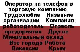 Оператор на телефон в торговую компанию. Трудолюбие › Название организации ­ Компания-работодатель › Отрасль предприятия ­ Другое › Минимальный оклад ­ 1 - Все города Работа » Вакансии   . Крым,Алушта